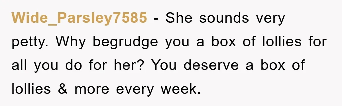 Wide_Parsley7585 − She sounds very petty. Why begrudge you a box of lollies for all you do for her? You deserve a box of lollies & more every week.