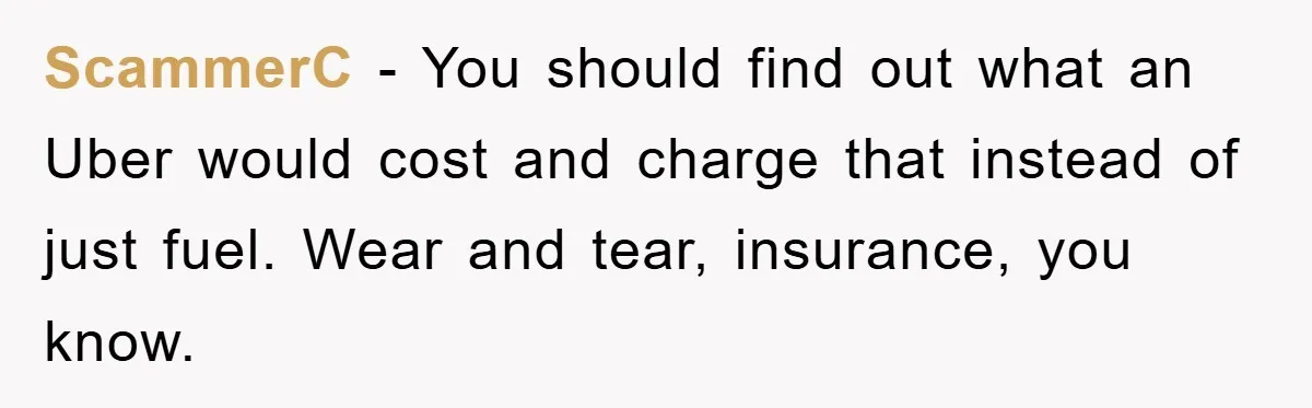 ScammerC − You should find out what an Uber would cost and charge that instead of just fuel. Wear and tear, insurance, you know.
