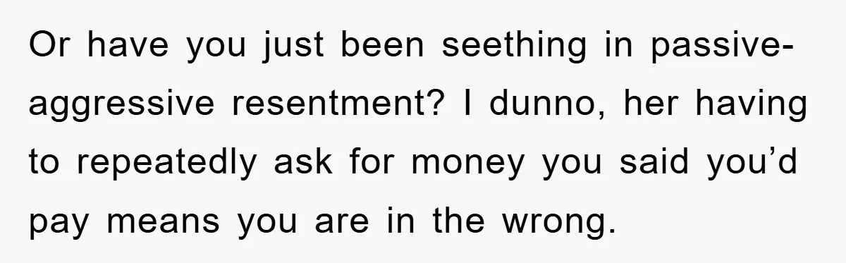 Or have you just been seething in passive-aggressive resentment? I dunno, her having to repeatedly ask for money you said you’d pay means you are in the wrong.