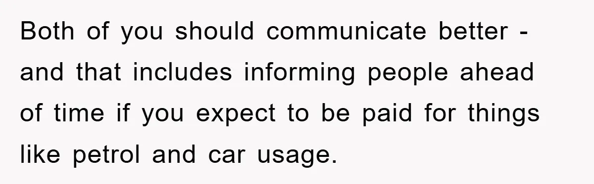 Both of you should communicate better - and that includes informing people ahead of time if you expect to be paid for things like petrol and car usage.