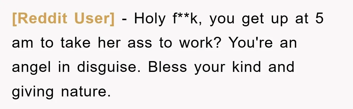 [Reddit User] − Holy f**k, you get up at 5 am to take her ass to work? You're an angel in disguise. Bless your kind and giving nature.