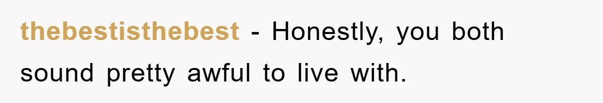 thebestisthebest − Honestly, you both sound pretty awful to live with.