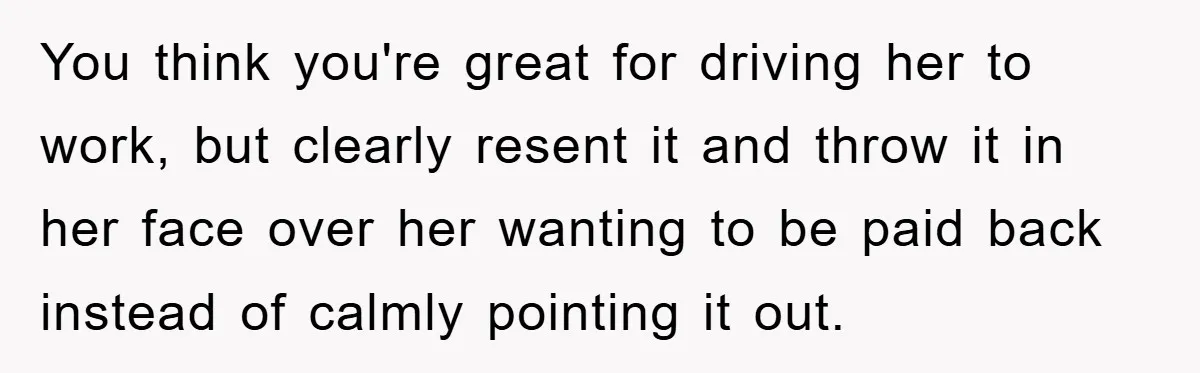 You think you're great for driving her to work, but clearly resent it and throw it in her face over her wanting to be paid back instead of calmly pointing...