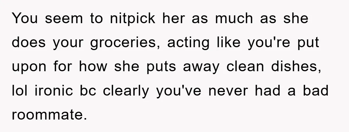 You seem to nitpick her as much as she does your groceries, acting like you're put upon for how she puts away clean dishes, lol ironic bc clearly you've never...