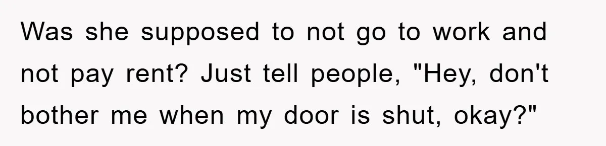 Was she supposed to not go to work and not pay rent? Just tell people, "Hey, don't bother me when my door is shut, okay?"