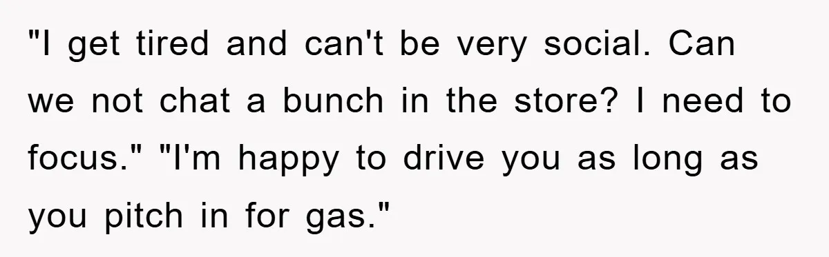 "I get tired and can't be very social. Can we not chat a bunch in the store? I need to focus." "I'm happy to drive you as long as you...