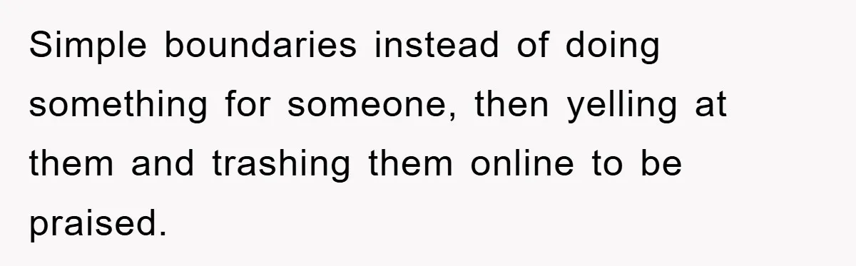 Simple boundaries instead of doing something for someone, then yelling at them and trashing them online to be praised.