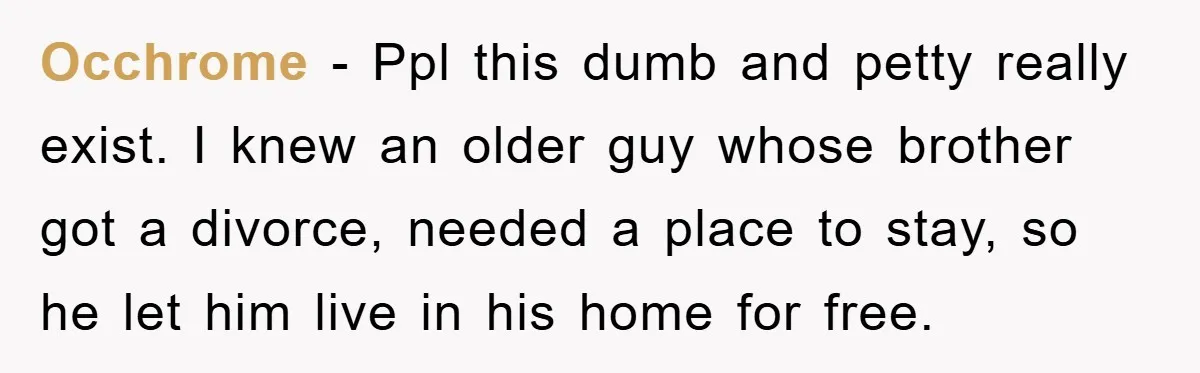 Occhrome − Ppl this dumb and petty really exist. I knew an older guy whose brother got a divorce, needed a place to stay, so he let him live in...