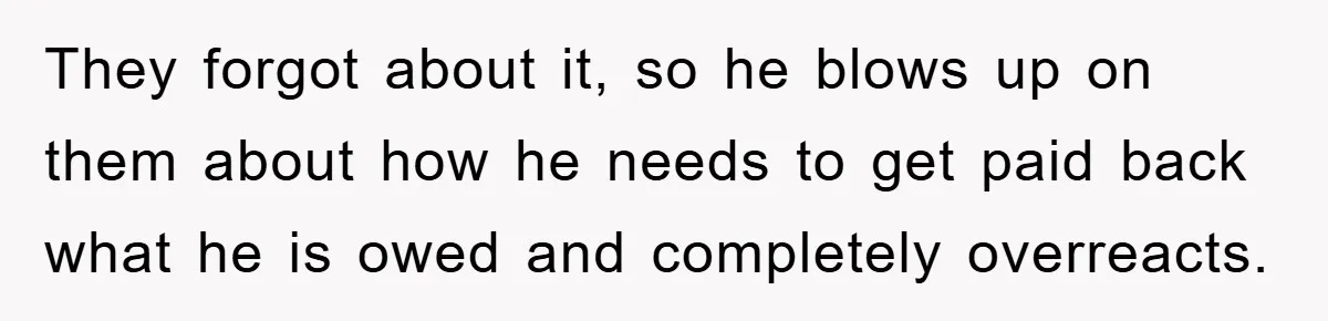 They forgot about it, so he blows up on them about how he needs to get paid back what he is owed and completely overreacts.