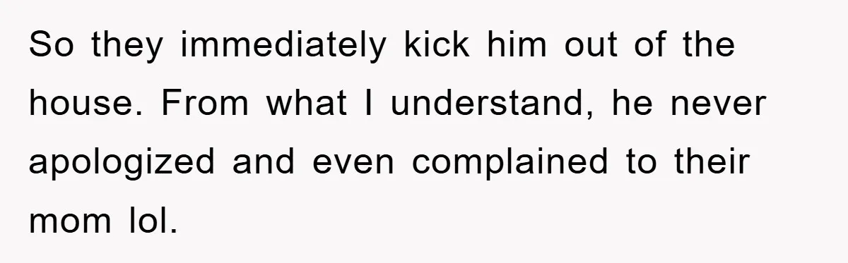 So they immediately kick him out of the house. From what I understand, he never apologized and even complained to their mom lol.