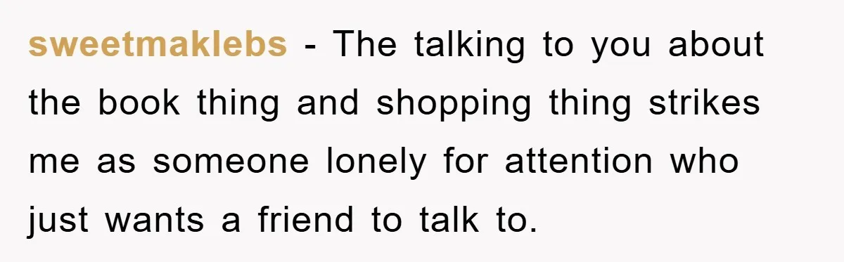 sweetmaklebs − The talking to you about the book thing and shopping thing strikes me as someone lonely for attention who just wants a friend to talk to.