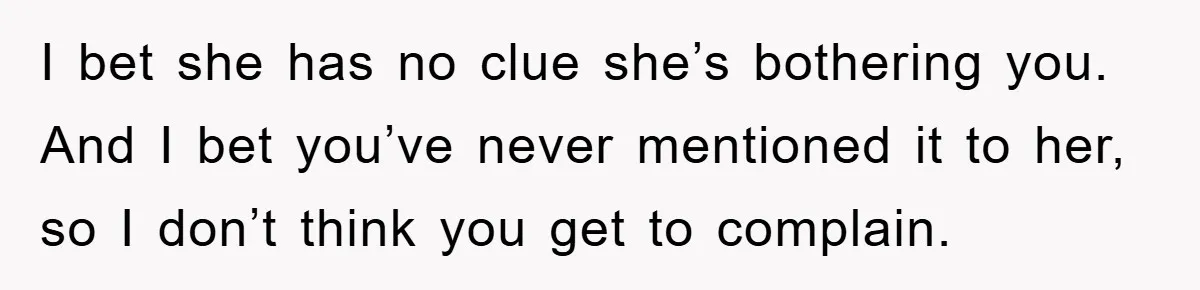 I bet she has no clue she’s bothering you. And I bet you’ve never mentioned it to her, so I don’t think you get to complain.