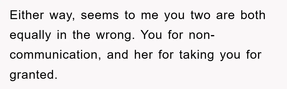 Either way, seems to me you two are both equally in the wrong. You for non-communication, and her for taking you for granted.