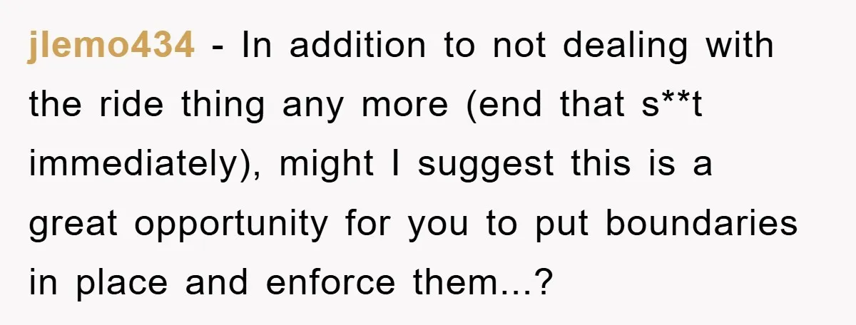 jlemo434 − In addition to not dealing with the ride thing any more (end that s**t immediately), might I suggest this is a great opportunity for you to put boundaries...