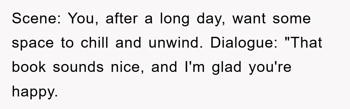 Scene: You, after a long day, want some space to chill and unwind. Dialogue: "That book sounds nice, and I'm glad you're happy.