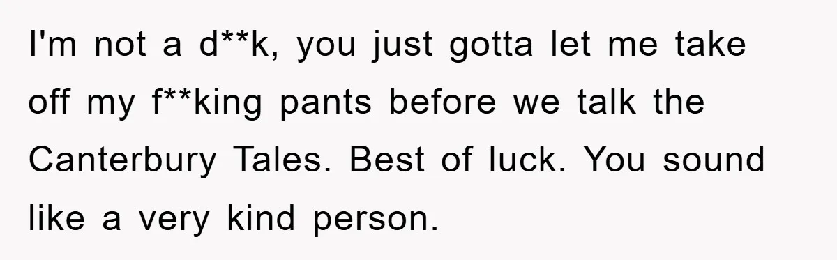 I'm not a d**k, you just gotta let me take off my f**king pants before we talk the Canterbury Tales. Best of luck. You sound like a very kind person.