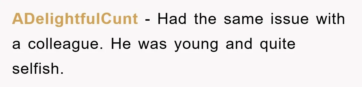 ADelightfulCunt − Had the same issue with a colleague. He was young and quite selfish.