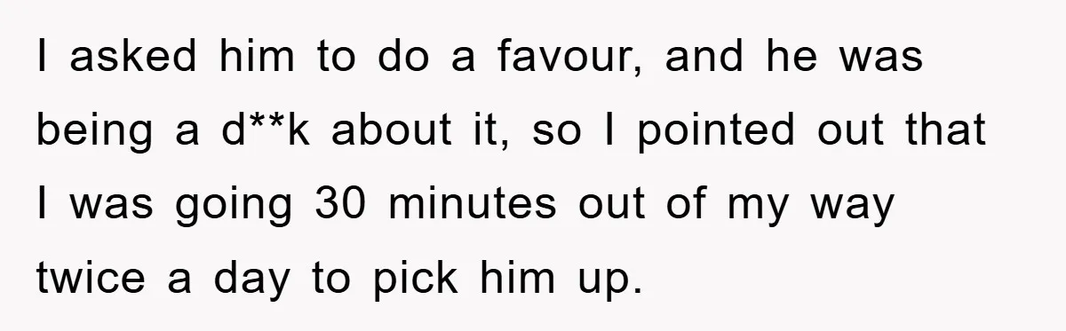 I asked him to do a favour, and he was being a d**k about it, so I pointed out that I was going 30 minutes out of my way twice...
