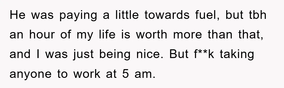 He was paying a little towards fuel, but tbh an hour of my life is worth more than that, and I was just being nice. But f**k taking anyone to...