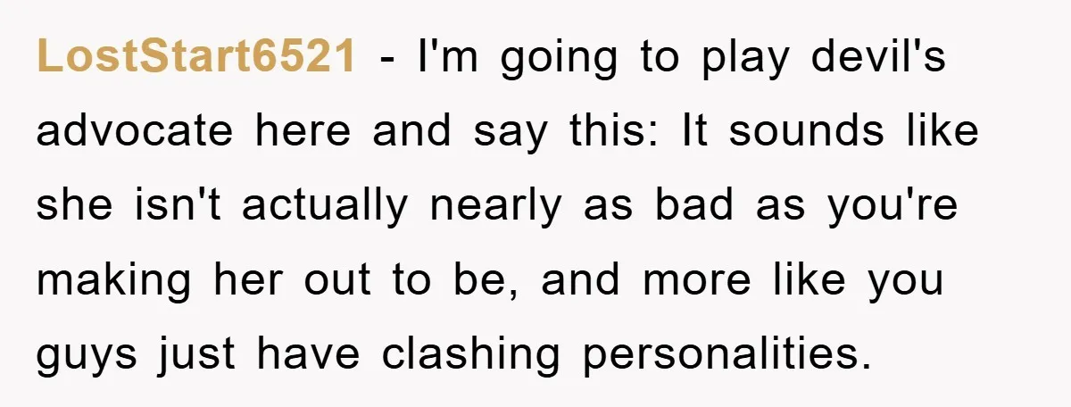 LostStart6521 − I'm going to play devil's advocate here and say this: It sounds like she isn't actually nearly as bad as you're making her out to be, and more...
