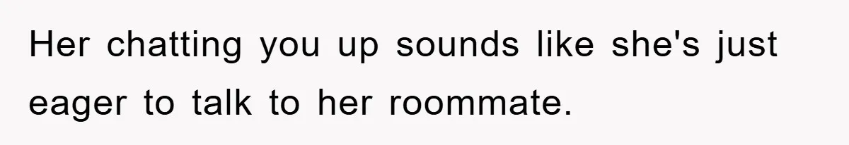 Her chatting you up sounds like she's just eager to talk to her roommate.