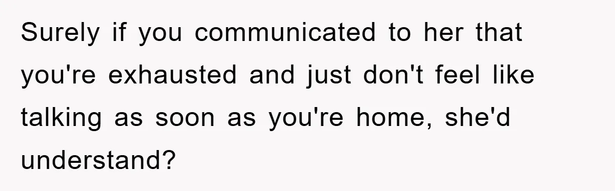 Surely if you communicated to her that you're exhausted and just don't feel like talking as soon as you're home, she'd understand?