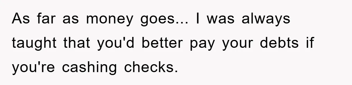 As far as money goes... I was always taught that you'd better pay your debts if you're cashing checks.
