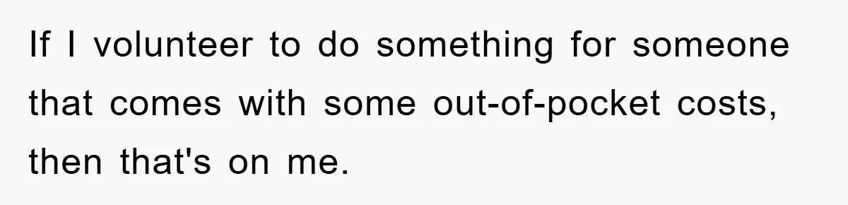 If I volunteer to do something for someone that comes with some out-of-pocket costs, then that's on me.