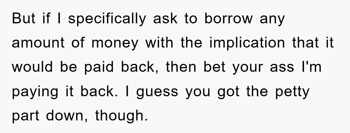 But if I specifically ask to borrow any amount of money with the implication that it would be paid back, then bet your ass I'm paying it back. I guess...