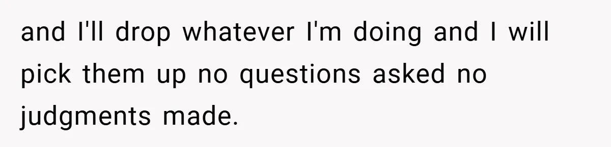 and I'll drop whatever I'm doing and I will pick them up no questions asked no judgments made.