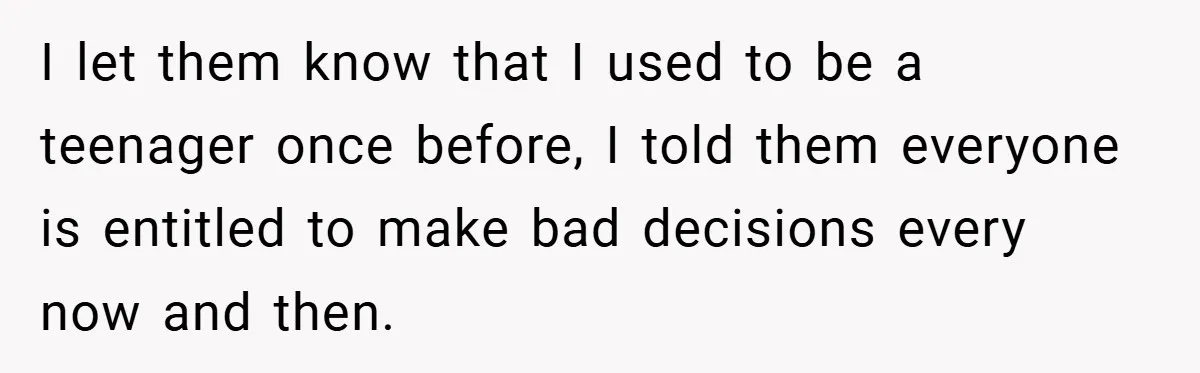 I let them know that I used to be a teenager once before, I told them everyone is entitled to make bad decisions every now and then.