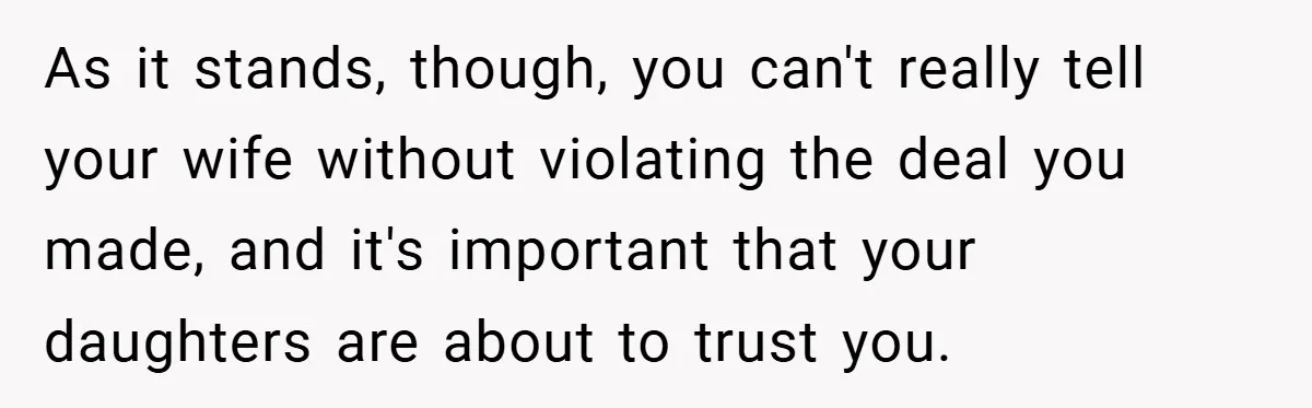 As it stands, though, you can't really tell your wife without violating the deal you made, and it's important that your daughters are about to trust you.