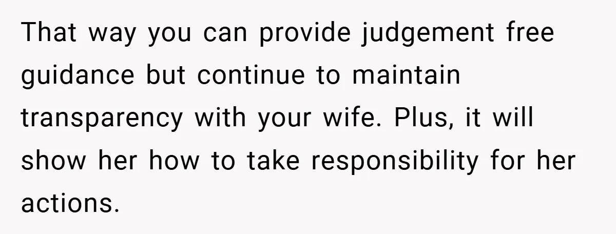 That way you can provide judgement free guidance but continue to maintain transparency with your wife. Plus, it will show her how to take responsibility for her actions.