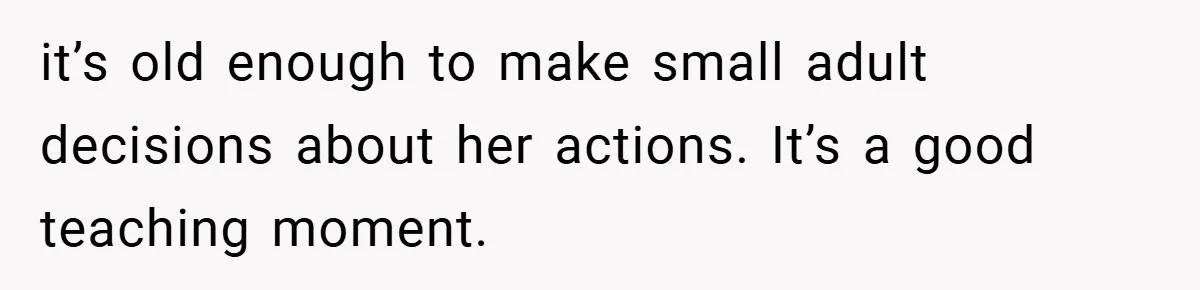 it’s old enough to make small adult decisions about her actions. It’s a good teaching moment.