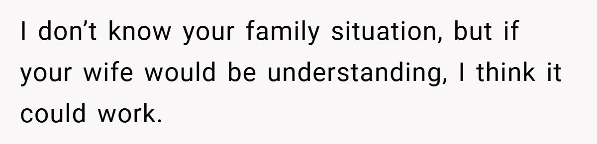 I don’t know your family situation, but if your wife would be understanding, I think it could work.