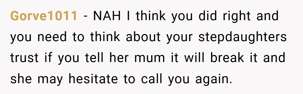 Gorve1011 − NAH I think you did right and you need to think about your stepdaughters trust if you tell her mum it will break it and she may hesitate...