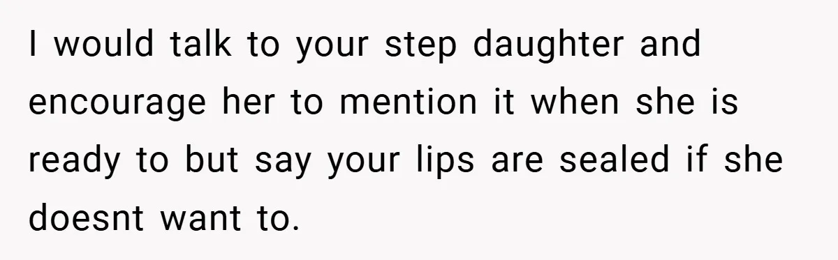 I would talk to your step daughter and encourage her to mention it when she is ready to but say your lips are sealed if she doesnt want to.