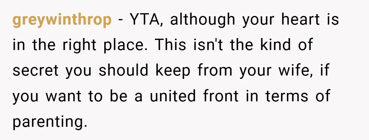 greywinthrop − YTA, although your heart is in the right place. This isn't the kind of secret you should keep from your wife, if you want to be a united...