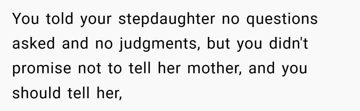 You told your stepdaughter no questions asked and no judgments, but you didn't promise not to tell her mother, and you should tell her,