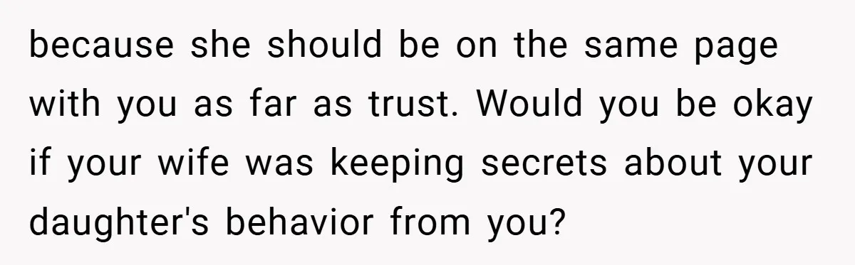 because she should be on the same page with you as far as trust. Would you be okay if your wife was keeping secrets about your daughter's behavior from you?