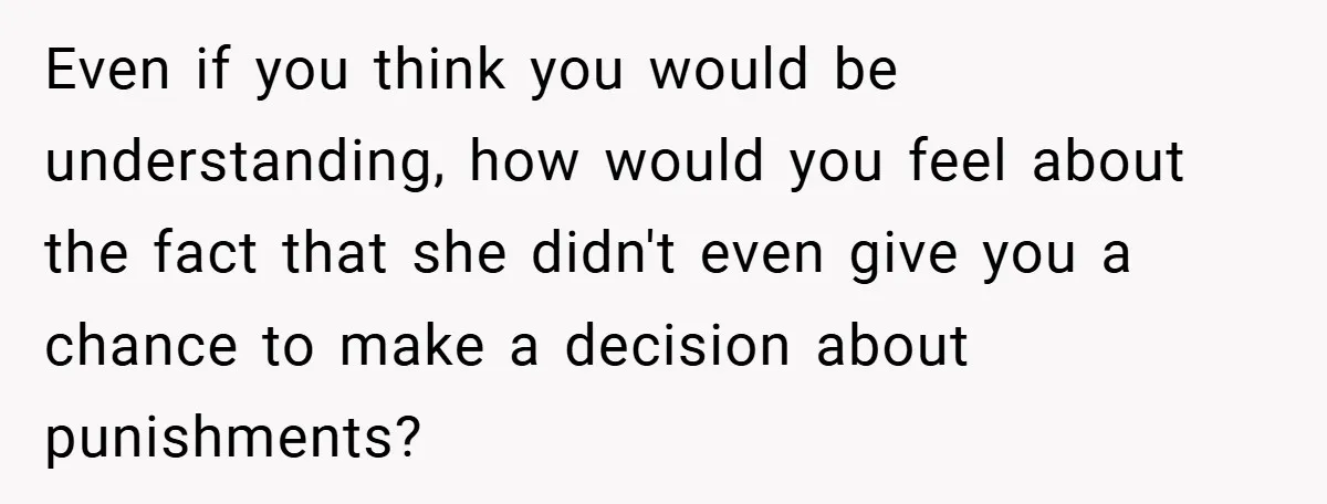 Even if you think you would be understanding, how would you feel about the fact that she didn't even give you a chance to make a decision about punishments?