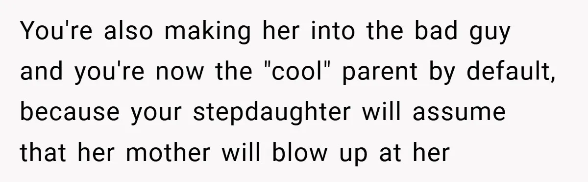 You're also making her into the bad guy and you're now the "cool" parent by default, because your stepdaughter will assume that her mother will blow up at her