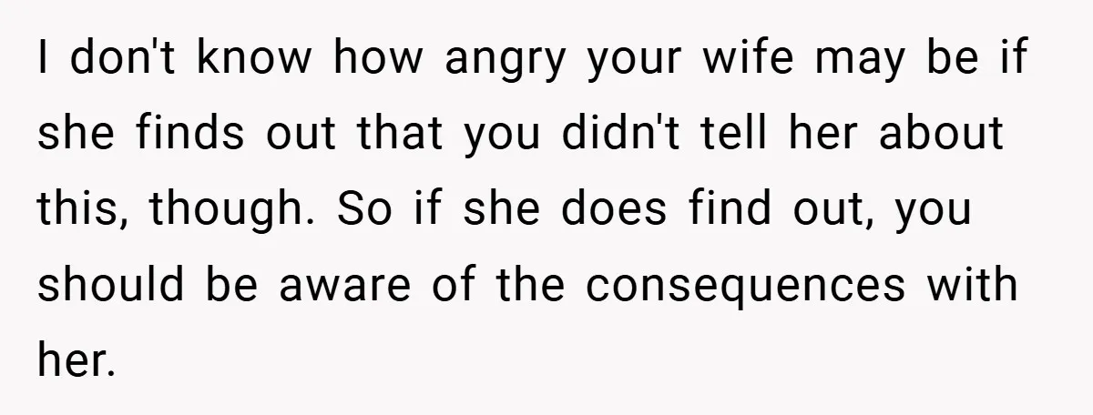 I don't know how angry your wife may be if she finds out that you didn't tell her about this, though. So if she does find out, you should be...
