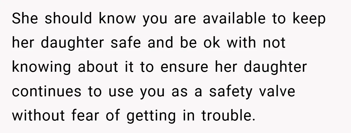 She should know you are available to keep her daughter safe and be ok with not knowing about it to ensure her daughter continues to use you as a safety...