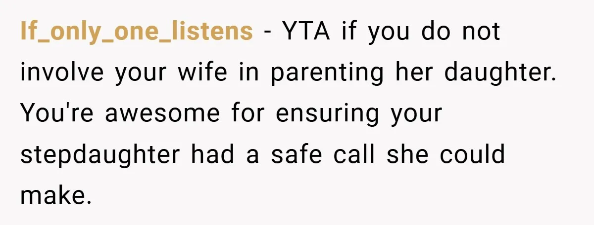 If_only_one_listens − YTA if you do not involve your wife in parenting her daughter. You're awesome for ensuring your stepdaughter had a safe call she could make.