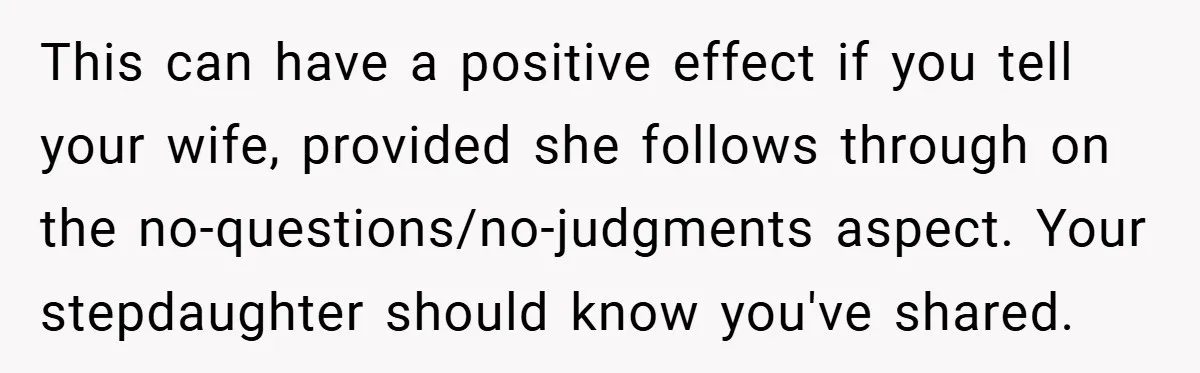 This can have a positive effect if you tell your wife, provided she follows through on the no-questions/no-judgments aspect. Your stepdaughter should know you've shared.