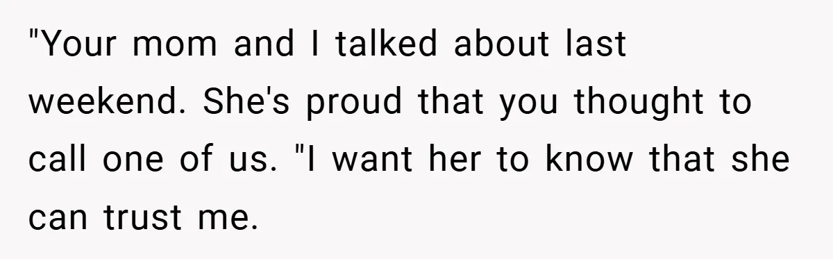 "Your mom and I talked about last weekend. She's proud that you thought to call one of us. "I want her to know that she can trust me.