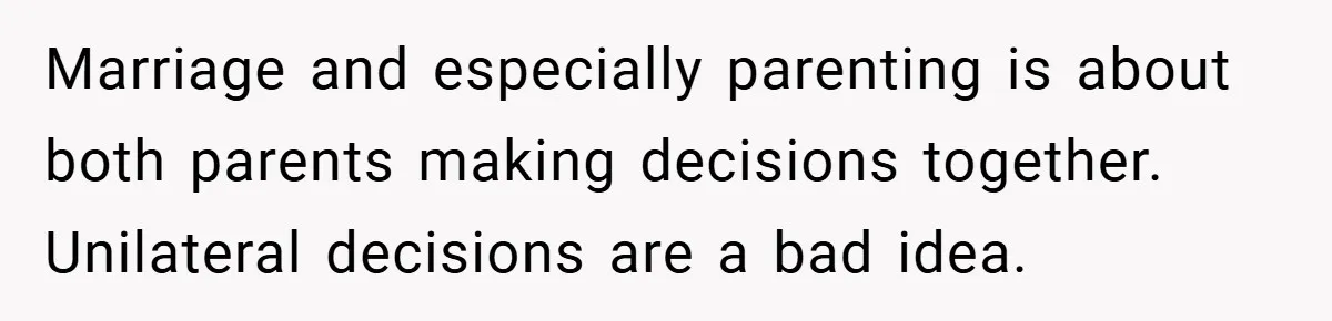 Marriage and especially parenting is about both parents making decisions together. Unilateral decisions are a bad idea.