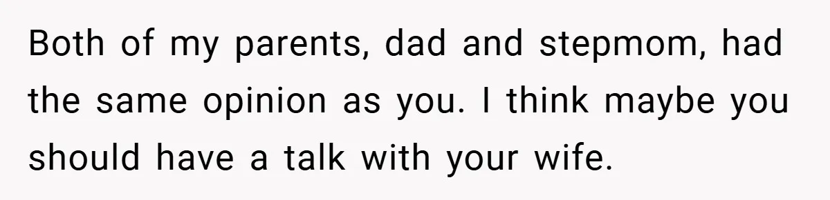 Both of my parents, dad and stepmom, had the same opinion as you. I think maybe you should have a talk with your wife.