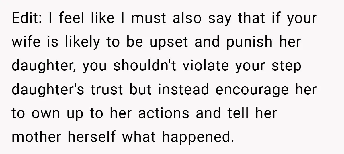 Edit: I feel like I must also say that if your wife is likely to be upset and punish her daughter, you shouldn't violate your step daughter's trust but instead...
